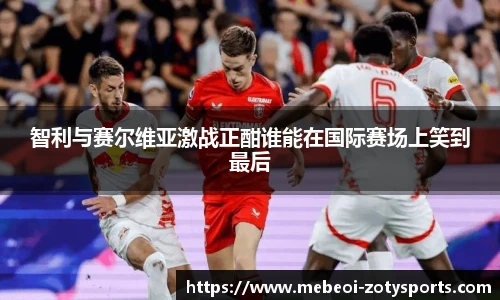 智利与赛尔维亚激战正酣谁能在国际赛场上笑到最后
