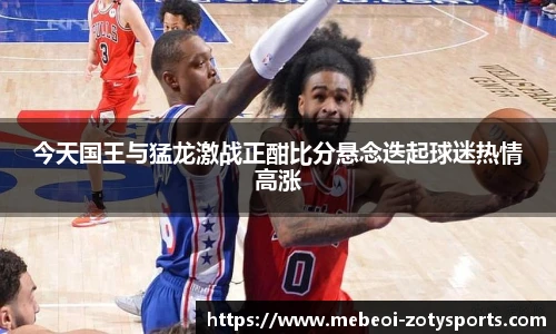 今天国王与猛龙激战正酣比分悬念迭起球迷热情高涨